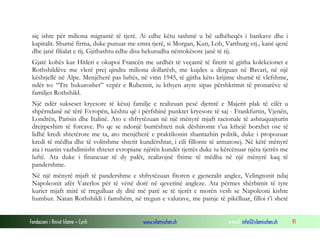 siç ishte për miliona migrantë të tjerë. Ai edhe këtu tashmë u bë udhëheqës i bankave dhe i
kapitalit. Shumë firma, duke punuar me emra tjerë, si Morgan, Kun, Lob, Vartburg etj., kanë qenë
dhe janë filialat e tij. Gjithashtu edhe disa hekurudha nëntokësore janë të tij.
Gjatë kohës kur Hitleri e okupoi Francën me urdhër të veçantë të firerit të gjitha kolekcionet e
Rothshildëve me vlerë prej qindra miliona dollarësh, me kujdes u dërguan në Bavari, në një
kështjellë në Alpe. Menjëherë pas luftës, në vitin 1945, të gjitha këto krijime shumë të vlefshme,
ndër to: “Tre bukuroshet” vepër e Rubensit, iu kthyen atyre sipas përshkrimit të pronarëve të
familjes Rothshild.
Një ndër sukseset kryesore të kësaj familje e realizuan pesë djemtë e Majerit plak të cilët u
shpërndanë në tërë Evropën, kështu që i përfshinë punktet kryesore të saj - Frankfurtin, Vjenën,
Londrën, Parisin dhe Italinë. Ato e shfrytëzuan në një mënyrë mjaft racionale të ashtuquajturin
drejtpeshim të forcave. Po qe se ndonjë burrështeti nuk dëshironte t’ua kthejë borxhet ose të
lidhë kredi shtetërore me ta, ato menjëherë e praktikonin shantazhin politik, duke i propozuar
kredi të mëdha dhe të volitshme shtetit kundërshtar, i cili fillonte të armatosej. Në këtë mënyrë
ata i ruanin vazhdimisht shtetet evropiane njërën kundër tjetrës duke iu kërcënuar njëra tjetrës me
luftë. Ata duke i financuar të dy palët, realizojnë fitime të mëdha në një mënyrë kaq të
pandershme.
Në një mënyrë mjaft të pandershme e shfrytëzuan fitoren e gjeneralit anglez, Velingtonit ndaj
Napoleonit afër Vaterlos për të vënë dorë në qeverinë angleze. Ata përmes shërbimit të tyre
kurier mjaft mirë të rregulluar dy ditë më parë se të tjerët e morën vesh se Napoleoni kishte
humbur. Natan Rothshildi i famshëm, në tregun e valutave, me pamje të pikëlluar, filloi t’i shetë
Fondacioni i Rinisë Islame — Cyrih

www.islamischen.ch

e-mail: info@islamischen.ch

91

 