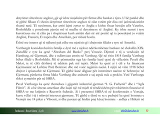 detyrimet shtetërore angleze, gjë që ishte sinjalizim për firmat dhe bankat e tjera. U bë panikë dhe
të gjithë filluan t’i shesin detyrimet shtetërore angleze të cilat vetëm për disa orë jashtëzakonisht
shumë ranë. Të nesërmen, kur arriti lajmi zyrtar se Anglia e kishte fituar betejën afër Vaterlos,
Rothshildët e posedonin pjesën më të madhe të detyrimeve të Anglisë. Ky ishte numri i tyre
kurorëzues me të cilin pa i shqetësuar kush arritën deri në atë pozitë që ta posedojnë jo vetëm
Anglinë, Francën, Evropën dhe Amerikën, por mbarë botën.
Është me interes që të njihemi pak edhe me njerëzit që i drejtonin filialet e tyre në Amerikë.
Vartburgët konsideroheshin familja e dytë më e njohur ndërkombëtare bankare në shekullin XIX.
Zanafillë e tyre ka qenë “Abraham del Banko” prej Venecie. Djemtë e tij u vendosën në
Hamburg, në Gjermani, dhe e ndërrouan emrin në Vartburg. Që në vitin 1814 familja Vartburg
bëhet filialë e Rothshildit. Më të përmendur nga kjo familje kanë qenë dy vëllezërit: Paveli dhe
Maksi, te të cilët dëshiroj të ndalem pak më tepër. Maksi ka qenë ai i cili e ka financuar
Gjermaninë në Luftëne Parë Botërore dhe më vonë regjimin nacist. I njëjti në vitin 1918 bëhet
drejtor i spiunazhit në Gjermani. Të gjithë kanë dëgjuar për internimet naciste të hebrenjve në
Gjermani, përderisa firma Maks Vartburg dhe anëtarët e saj aspak nuk u prekën. Vetë Vartburgu
shkoi zyrtarisht për në SHBA.
Pavel Vartburgu ka qenë themelues i gjigantit industrial gjerman “I. G. Farbenit” dhe i “Agfa
Filmit”. Ai u bë shtetas amerikan dhe luajti një rol mjaft të rëndësishëm për robërimin financiar të
SHBA-ve me krijimin e Rezervës federale. Ai i prezentoi SHBA-të në konferencën e Versajit,
kurse vëllai i tij i mbrojti interesat gjermane. Të gjithë e dimë se sa e padrejtë ka qenë kontrata e
Versajit me 14 pikat e Vilsonit, si dhe pasojat që lindën prej kësaj kontrate - ardhja e Hitlerit në
Fondacioni i Rinisë Islame — Cyrih

www.islamischen.ch

e-mail: info@islamischen.ch

92

 