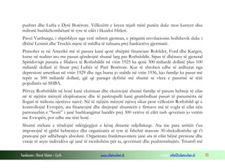 pushtet dhe Lufta e Dytë Botërore. Vëllezërit e kryen mjaft mirë punën duke mos kursyer disa
milionë bashkëkombëtarë të tyre të cilët i likuidoi Hitleri.
Pavel Vartburgu, i shpërblyer nga vetë mbreti gjerman, e përgatiti revolucionin bollshevik duke i
dhënë Leninit dhe Trockit mjete të mëdha të tubuara prej bankierëve gjermanë.
Pranohet se në Amerikë më të pasura kanë qenë shtëpitë financiare Rokfeler, Ford dhe Kargen,
kurse në realitet ato me pasuri qëndrojnë shumë larg pas Rothshildit. Sipas të dhënave të gjeneral
Spiridoviqit pasuria e filialave të Rothshildit në vitin 1925 ka qenë 300 miliardë dollarë plus 100
miliardë dollarë të fituar prej Luftës së Parë Botërore. Kur të shtohen edhe të ardhurat nga
depresioni amerikan në vitin 1929 dhe nga bursa jo stabile në vitin 1936, kjo familje ka pasur më
tepër se 500 miliardë dollarë, gjë që paraqet dyfishë më shumë se vlera e pasurisë së tërë
popullatës në SHBA.
Përveç Rothshildit në botë kanë ekzistuar dhe ekzistojnë shumë familje të pasura hebreje të cilat
në të njëjtën mënyrë eksploatuese dhe të paskrupullt kanë grumbulluar pasuri të panumërta në
llogari të miliona njerëzve naivë. Në të njëjtën mënyrë njësoj sikur pesë vëllezërit Rothshild që e
kontrollojnë Evropën, ata financojnë dhe drejtojnë shumicën e firmave më të vogla të cilat nën
patronazhin e “bosit” i janë bashkangjitur bandës prej 300 vetëve të cilët tash qeverisin jo vetëm
me Evropën, por edhe me tërë botë.
Shumë mëkate e rëndojnë ndërgjegjjen e kësaj dinastie ndjellakeqe. Ata me para arritën t’ua
imponojnë të gjithë hebrenjve dhe organizatës së tyre të fshehtë masone 30-shekullorëshe që t’i
pranojnë për udhëheqës absolutë. Organizata frankmasoniere janë ata të cilat bëjnë presione dhe
vrasje të atyre individëve që janë të rrezikshëm për ta, qeveritarë dhe pushtetmbajtës. Triumfi më
Fondacioni i Rinisë Islame — Cyrih

www.islamischen.ch

e-mail: info@islamischen.ch

93

 