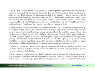 i madh i tyre ka qenë disfata e Napoleonit, që e arritën përmes organizatave masone. Pastaj u
dasht që t’i përballojnë mbretit rus Aleksandër Romanovit, habzburgëve dhe hoencolerëve, të
cilët në vitin 1815 formuan të ashtuquajturën Lidhje të shenjtë - Ligën e Kombeve për ta
stimuluar krishtërizmin. Ky ishte shkaku kryesor për çka Rothshildët u deklaruan kundër këtyre
tre dinastive. Për këtë qëllim ata krijuan agjentë shumë të aftë siç ishte Dizraeli - në vitin 1805,
Napoleoni III - në vitin 1808, Bizmarku - në vitin 1815, Gambeta - në vitin 1838, Marshal Soulti ndihmësi i parë i Napoleonit, Karl Marksi, Herci, Trocki e shumë të tjerë.
Objekt numër 1 ka qenë mbreti rus Aleksandër Romanovi, i cili ka synuar me të gjitha forcat që
t’i bashkojë kishën katolike dhe kishën ortodokse lindore, si dhe ta lidhë aleancën anglo-ruse dhe
në këtë mënyrë ta shpëtojë botën nga luftërat e panevojshme dhe konfliktet e përhershme. Këtu
ka lozur rol të flliqtë agjenti i tyre - hebreu i krishtërizuar Dizraeli, i cili e pengoi lidhjen e
aleancës. Ngritja e shpejtë e Dizraelit i habiti të gjithë, sepse ai nuk dispononte me asgjë tjetër
përveç karakteristikës “vetbesueshmëri e madhe”, as që ishte i pasur, as që kishte ndonjë
kualifikim ose ndonjë intelekt të veçantë. Për një llogari të këtillë qysh si i ri u zgjodh, u përgatit
dhe u lansua prej Lion Rothshildit që ta realizojë planin special për zotërimin e botës.
Prej vitit 1814 e deri më 1848 komanda supreme e organizatave të fshehta botërore ka qenë “Alta
Videnta” - lozha më e lartë e masonëve italianë me Mjeshtrin e Madh, i cili sipas të gjitha gjasave
ka qenë - njëri prej Rothshildëve.
Që nga momenti i zhdukjes së Napoleonit, ata kanë pasur nevojë për një tjetër me po aq famë
dhe e krijuan - Bizmarkun, i cili njësoj si Dizralei nuk ishte i aftë e as që ishte nxënës i mirë. Ka
kaluar një jetë të shfrenuar, gjë që ka shkaktuar të ngarkohet me borxhe të mëdha materiale. Sipas
Fondacioni i Rinisë Islame — Cyrih

www.islamischen.ch

e-mail: info@islamischen.ch

94

 