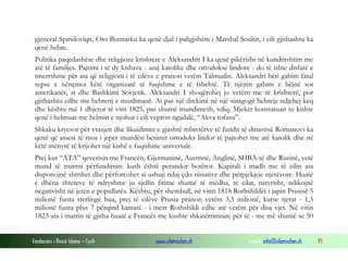 gjeneral Spiridoviqit, Oto Bizmarku ka qenë djal i paligjshëm i Marshal Soultit, i cili gjithashtu ka
qenë hebre.
Politika paqedashëse dhe religjioze krishtere e Aleksandrit I ka qenë pikërisht në kundërshtim me
atë të familjes. Pajtimi i të dy kishave - asaj katolike dhe ortodokse lindore - do të ishte disfatë e
tmerrshme për ata që religjioni i të cilëve e pranon vetëm Talmudin. Aleksandri bëri gabim fatal
sepse e nënçmoi këtë organizatë të fuqishme e të fshehtë. Të njëjtin gabim e bëjnë sot
amerikanët, si dhe Bashkimi Sovjetik. Aleksandri I shoqërohej jo vetëm me të krishterë, por
gjithashtu edhe me hebrenj e muslimanë. Ai pas një drekimi në një sinagogë hebreje ndjehej keq
dhe kështu më 1 dhjetor të vitit 1825, pas shumë mundimesh, vdiq. Mjekët konstatuan se kishte
qenë i helmuar me helmin e njohur i cili vepron ngadalë, “Akva tofana”.
Shkaku kryesor për vrasjen dhe likuidimin e gjashtë mbretërve të fundit të dinastisë Romanovi ka
qenë që assesi të mos i jepet mundësi besimit ortodoks lindor të pajtohet me atë katolik dhe në
këtë mënyrë të krijohet një kishë e fuqishme universale.
Prej kur “ATA” qeverisin me Francën, Gjermaninë, Austrinë, Anglinë, SHBA-të dhe Rusinë, vetë
mund të nxirrni përfundimin: kush është perandor botëror. Kapitali i madh me të cilin ata
disponojnë shtrihet dhe përforcohet si ushuji ndaj çdo nisiative dhe përpjekjeje njerëzore. Huatë
e dhëna shteteve të ndryshme ju sjellin fitime shumë të mëdha, të cilat, natyrisht, ndikojnë
negativisht në jetën e popullatës. Kështu, për shembull, në vitin 1818 Rothshildët i japin Prusisë 5
milionë funta sterlingë hua, prej të cilëve Prusia pranon vetëm 3,5 milionë, kurse tjerat - 1,5
milionë funta plus 7 përqind kamatë - i merr Rothshildi edhe atë vetëm për disa vjet. Në vitin
1823 ata i marrin të gjitha huatë e Francës me kushte shkatërrimtare për të - me më shumë se 50
Fondacioni i Rinisë Islame — Cyrih

www.islamischen.ch

e-mail: info@islamischen.ch

95

 