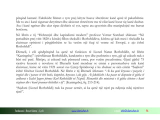 përqind kamatë. Faktikisht fitimet e tyre prej këtyre huave shtetërore kanë qenë të pakufishme.
Me to ata i kanë siguruar detyrimet dhe aksionet shtetërore me të cilat kanë lozur siç kanë dashur.
Ata i kanë ngritur dhe ulur sipas dëshirës së vet, sepse ata qeverisin dhe manipulojnë me bursat
botërore.
Në librin e tij “Hebrenjtë dhe kapitalizmi modern” profesor Verner Sombari shkruan: “Në
periudhën prej vitit 1820 e këndej fillon shekulli i Rothshildëve, kështu që kah mesi i shekullit ka
ekzistuar opinioni i përgjithshëm se ka vetëm një fuqi të vetme në Evropë, e ajo është
Rothshildi”.
Dizraeli, i cili qindpërqind ka qenë në funksion të Lionel Natan Rothshildit, në librin
“Kaningsbej” i përshkruan Rothshildët, karakterin e tyre dhe pushtetin e tyre, gjë që askush nuk e
bëri më parë. Mirëpo, ai askund nuk përmend emra, por vetëm pseudonime. Gjatë gjithë 75
vjetëve lexuesit e novelave të Dizraelit kanë menduar se emrat e personazheve nuk kanë
ekzistuar, kurse në vitin 1921 autori rus Çerep Spiridoviqi e ka zbuluar se nën emrin “Sajdoni”
është fshehur Lionel Rothshildi. Në librin e tij Dizraeli shkruan: “Ai ka qenë kryesues i pazarit, i
tregtisë dhe i parave të tërë botës, kuptohet, kryesues i çdo gjëje. Ai faktikisht i ka pasur në disponim të gjitha të
ardhurat e Italisë Jugore përmes Karl Rothshildit në Napoli. Monarkët dhe ministrat e të gjitha shteteve e kanë
vizituar dhe i kanë pranuar këshillat e tij”. (Kaningsbej, fq. 213-214).
“Sajdoni (Lionel Rothshildi) nuk ka pasur zemër, ai ka qenë një njeri pa ndjenja ndaj njerëzve
tjerë”.

Fondacioni i Rinisë Islame — Cyrih

www.islamischen.ch

e-mail: info@islamischen.ch

96

 