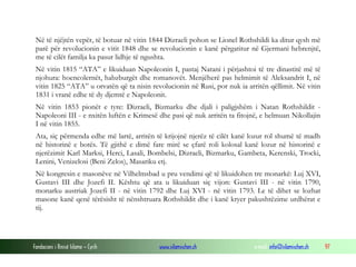 Në të njëjtën vepër, të botuar në vitin 1844 Dizraeli pohon se Lionel Rothshildi ka ditur qysh më
parë për revolucionin e vitit 1848 dhe se revolucionin e kanë përgatitur në Gjermani hebrenjtë,
me të cilët familja ka pasur lidhje të ngushta.
Në vitin 1815 “ATA” e likuiduan Napoleonin I, pastaj Natani i përjashtoi të tre dinastitë më të
njohura: hoencolernët, habzburgët dhe romanovët. Menjëherë pas helmimit të Aleksandrit I, në
vitin 1825 “ATA” u orvatën që ta nisin revolucionin në Rusi, por nuk ia arritën qëllimit. Në vitin
1831 i vranë edhe të dy djemtë e Napoleonit.
Në vitin 1853 pionët e tyre: Dizraeli, Bizmarku dhe djali i paligjshëm i Natan Rothshildit Napoleoni III - e nxitën luftën e Krimesë dhe pasi që nuk arritën ta fitojnë, e helmuan Nikollajin
I në vitin 1855.
Ata, siç përmenda edhe më lartë, arritën të krijojnë njerëz të cilët kanë lozur rol shumë të madh
në historinë e botës. Të gjithë e dimë fare mirë se çfarë roli kolosal kanë lozur në historinë e
njerëzimit Karl Marksi, Herci, Lasali, Bombelsi, Dizraeli, Bizmarku, Gambeta, Kerenski, Trocki,
Lenini, Venizelosi (Beni Zelos), Masariku etj.
Në kongresin e masonëve në Vilhelmsbad u pru vendimi që të likuidohen tre monarkë: Luj XVI,
Gustavi III dhe Jozefi II. Kështu që ata u likuiduan siç vijon: Gustavi III - në vitin 1790,
monarku austriak Jozefi II - në vitin 1792 dhe Luj XVI - në vitin 1793. Le të dihet se lozhat
masone kanë qenë tërësisht të nënshtruara Rothshildit dhe i kanë kryer pakushtëzime urdhërat e
tij.

Fondacioni i Rinisë Islame — Cyrih

www.islamischen.ch

e-mail: info@islamischen.ch

97

 