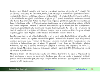 Intrigat e tyre filloi t’i kuptojë e tërë Evropa, por askush nuk ishte në gjendje që t’i ndalojë. Ai i
cili orvatej - likuidohej. Në vitin 1848, Franc Jozefi 18 vjeçar e zuri vendin e perandorit austriak,
por faktikisht shtetin e udhëhiqte edukatori i tij Bombelsi, i cili në përpikshmëri i kryente urdhërat
e Rothshildit dhe me gjithë zemër bënte përpjekje që t’i prishë marrëdhëniet ndërmjet Austrisë
dhe Rusisë. Nga ana tjetër, Natani në Angli bënte përpjekje që shtetin anglez ta orientojë kundër
Francës, kështu që vëllai i tij Xhejmsi prej aty i ndihmonte me të gjitha fuqitë që t’i futin në luftë
këta vende miqësore. Xhejmsi i urdhëroi frankmasonët që të bashkohen me bonapartistët,
orleanianët, republikanët dhe ta rrëzojnë mbretin burbon, Sharlin X, i cili u bë i lavdishëm në
bazë të bindjeve të tij religjioze të krishtera. Intrigat e tyre e mashtruan Francën që ta sulmojë
Algjerinë, gjë që e bëri Anglinë kundër Francës dhe shkaktoi rënien e Sharlit X.
Revolucionet franceze që ishin ekskluzivisht vepër e tyre i sollën Rothshildët në një pushtet që
nuk mbahet mend - në aspektin material dhe politik. Ndikimi dhe kontrolli i tyre ndaj fatit të
shteteve evropiane ishte vulosur në historinë botërore. Shekulli njëzet karakterizohet me
ndërtimin e hekurudhave prej të cilave 90 përqind i kanë financuar Rothshildët. Xhejms
Rothshildi, nga hisja e vet me Francën për dërgesën e binarëve dhe vagonëve, ka fituar 700
milionë frangë. Mbretërit e bursave, siç i quanin atëherë, i kanë sjellë 150-200 milionë në vit, në
një mënyrë të pandershme.
Me anë të shtypit i cili edhe atëherë po edhe tash është në duar të tyre më tepër se 90 përqind, ata
kanë manipuluar jo vetëm me drejtoritë e bankave, por edhe me masën e rëndomtë. Krijimi i
panikut artificial financiar për çdo vit ju ka sjellë fitime përrallore - për llogarinë e njerëzve të
thjeshtë të cilët bankrotonin.

Fondacioni i Rinisë Islame — Cyrih

www.islamischen.ch

e-mail: info@islamischen.ch

98

 