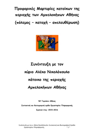 Συνέντευξη με τον κ. Αλέκο Νικολόπουλο. Συντακτική και Φωτογραφική Ομάδα
Εργαστηρίου Πληροφορικής. ~ 1 ~
Προφορικές Μαρτυρίες κατοίκων της
περιοχής των Αμπελοκήπων Αθήνας
(πόλεμος – κατοχή – απελευθέρωση)
Συνέντευξη με τον
κύριο Αλέκο Νικολόπουλο
κάτοικο της περιοχής
Αμπελοκήπων Αθήνας
56ο
Γυμνάσιο Αθήνας
Συντακτική και Φωτογραφική ομάδα Εργαστηρίου Πληροφορικής
Σχολικό έτος: 2015-2016
 
