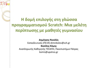 Η δομή επιλογής στη γλώσσα
προγραμματισμού Scratch: Μια μελέτη
περίπτωσης με μαθητές γυμνασίου
Δημήτρης Νικολός
Εκπαιδευτικός (ΠΕ19) dimnikolos@sch.gr
Βασίλης Κόμης
Αναπληρωτής Καθηγητής ΤΕΕΑΠΗ, Πανεπιστήμιο Πάτρας
komis@upatras.gr
 