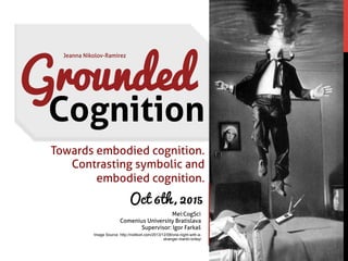 Jeanna Nikolov-Ramirez
Mei:CogSci
Comenius University Bratislava
Supervisor: Igor Farkaš
Grounded
Cognition
Oct 6th, 2015
Image Source: http://no4ko4.com/2013/12/08/one-night-with-a-
stranger-martin-briley/
Towards embodied cognition.
Contrasting symbolic and
embodied cognition.
 