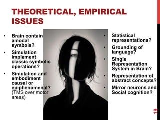 THEORETICAL, EMPIRICAL
ISSUES
•  Brain contain
amodal
symbols?
•  Simulation
implement
classic symbolic
operations?
•  Simulation and
embodiment
causal or
epiphenomenal?
(TMS over motor
areas)
•  Statistical
representations?
•  Grounding of
language?
•  Single
Representation
System in Brain?
•  Representation of
abstract concepts?
•  Mirror neurons and
Social cognition?
19
 