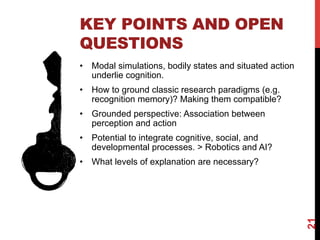 KEY POINTS AND OPEN
QUESTIONS
•  Modal simulations, bodily states and situated action
underlie cognition.
•  How to ground classic research paradigms (e.g.
recognition memory)? Making them compatible?
•  Grounded perspective: Association between
perception and action
•  Potential to integrate cognitive, social, and
developmental processes. > Robotics and AI?
•  What levels of explanation are necessary?
21
 