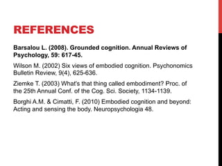 REFERENCES
Barsalou L. (2008). Grounded cognition. Annual Reviews of
Psychology, 59: 617-45.
Wilson M. (2002) Six views of embodied cognition. Psychonomics
Bulletin Review, 9(4), 625-636.
Ziemke T. (2003) What's that thing called embodiment? Proc. of
the 25th Annual Conf. of the Cog. Sci. Society, 1134-1139.
Borghi A.M. & Cimatti, F. (2010) Embodied cognition and beyond:
Acting and sensing the body. Neuropsychologia 48.
 
