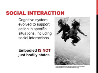 SOCIAL INTERACTION
Cognitive system
evolved to support
action in specific
situations, including
social interactions.
Embodied IS NOT
just bodily states
https://s-media-cache-ak0.pinimg.com/736x/ad/4e/30/
ad4e3089491ce1b17a04a86f35db7447.jpg
 