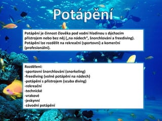 Potápění je činnost člověka pod vodní hladinou s dýchacím přístrojem nebo bez něj („na nádech“, šnorchlování a freediving). Potápění lze rozdělit na rekreační (sportovní) a komerční (profesionální). Rozdělení: -sportovní šnorchlování (snorkeling) -freediving (volné potápění na nádech) -potápění s přístrojem (scuba diving)  -rekreační -technické -vrakové -jeskynní -závodní potápění 