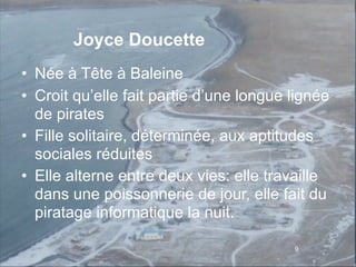 Joyce Doucette
• Née à Tête à Baleine
• Croit qu’elle fait partie d’une longue lignée
  de pirates
• Fille solitaire, déterminée, aux aptitudes
  sociales réduites
• Elle alterne entre deux vies: elle travaille
  dans une poissonnerie de jour, elle fait du
  piratage informatique la nuit.

                                         9
 