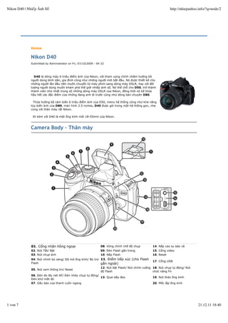 Home
Nikon D40
Submitted by Administrator on Fri, 07/10/2009 - 04:32
D40 là dòng máy 6 triệu điểm ảnh của Nikon, với tham vọng chính nhằm hướng tới
người dùng bình dân, gia đình cũng như những người mới bắt đầu. Nó được thiết kế cho
những người lần đầu tiên muốn chuyển từ máy phim sang dòng máy DSLR, hay với đối
tượng người dúng muốn khám phá thế giới nhiếp ảnh số. Nó thế chỗ cho D50, trở thành
thành viên nhỏ nhất trong số những dòng máy DSLR của Nikon, đồng thời nó kế thừa
hầu hết các đặc điểm của những đang anh đi trước cũng như dòng bán chuyên D80.
Thừa hưởng bộ cảm biến 6 triệu điểm ảnh của D50, menu hệ thống cũng như khả năng
tùy biến ảnh của D80, màn hình 2.5 inches, D40 được gói trong một hệ thống gọn, nhẹ
cùng với thân máy rất Nikon.
Đi kèm với D40 là một ống kính mới 18-55mm của Nikon.
Camera Body - Thân máy
01. Cổng nhận hồng ngoại 08. Vòng chỉnh chế độ chụp 14. Nắp cao su bảo vệ
02. Nút Tắt/ Bật 09. Đèn Flash gắn trong 15. Cổng video
03. Nút chụp ảnh 10. Nắp Flash 16. Reset
04. Nút chỉnh bù sáng/ Độ mở ống kính/ Bù trừ
Flash
11. Điểm tiếp xúc (cho Flash
gắn ngoài)
17. Cổng USB
05. Nút xem thông tin/ Reset
12. Nút bật Flash/ Nút chỉnh cường
độ Flash
18. Nút chụp tự động/ Nút
chức năng Fn
06. Đèn đo lấy nét AF/ Đèn nháy chụp tự động/
Đèn khử mắt đỏ
13. Quai dây đeo 19. Nút tháo ống kính
07. Dấu báo của thanh cuốn ngang 20. Mốc lắp ống kính
Nikon D40 | Nhiếp Ảnh Số http://nhiepanhso.info/?q=node/2
1 von 7 21.12.11 18:40
 
