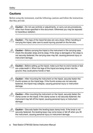 Safety


Cautions
Before using the instrument, read the following cautions and follow the instructions
that they provide:


C        Caution – Do not use controls or adjustments, or carry out any procedures,
         other than those specified in this document. Otherwise you may be exposed
         to hazardous radiation.



C        Caution – The tops of the tripod ferrules are very sharp. When handling or
         carrying the tripod, take care to avoid injuring yourself on the ferrules.



C        Caution – Before carrying the tripod or the instrument in the carrying case,
         check the shoulder strap and its clasp. If the strap is damaged or the clasp is
         not securely fastened, the carrying case may fall, causing personal injury or
         instrument damage.



C        Caution – Before setting up the tripod, make sure that no-one’s hands or feet
         are underneath it. When the legs of the tripod are being driven into the
         ground, they could pierce hands or feet.



C        Caution – After mounting the instrument on the tripod, securely fasten the
         thumb screws on the tripod legs. If the thumb screws are not securely
         fastened, the tripod may collapse, causing personal injury or instrument
         damage.



C        Caution – After mounting the instrument on the tripod, securely fasten the
         clamp screw on the tripod. If the clamp screw is not securely fastened, the
         instrument may fall off the tripod, causing personal injury or instrument
         damage.



C        Caution – Securely fasten the leveling base clamp knob. If the knob is not
         securely fastened, the leveling base may come loose or fall off when you lift
         the instrument, causing personal injury or instrument damage.




x   Total Station DTM-502 Series Instruction Manual
 