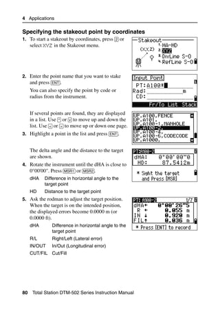 4 Applications

Specifying the stakeout point by coordinates             40.1
1. To start a stakeout by coordinates, press [2] or
     select XYZ in the Stakeout menu.




2. Enter the point name that you want to stake
   and press [ENT].
     You can also specify the point by code or
     radius from the instrument.


     If several points are found, they are displayed
     in a list. Use [^] or [v] to move up and down the
     list. Use [<] or [>] to move up or down one page.
3. Highlight a point in the list and press [ENT].


     The delta angle and the distance to the target
     are shown.
4. Rotate the instrument until the dHA is close to
   0°00'00". Press [MSR1] or [MSR2].
     dHA    Difference in horizontal angle to the
            target point
     HD     Distance to the target point
5. Ask the rodman to adjust the target position.
     When the target is on the intended position,
     the displayed errors become 0.0000 m (or
     0.0000 ft).
     dHA        Difference in horizontal angle to the
                target point
     R/L        Right/Left (Lateral error)
     IN/OUT     In/Out (Longitudinal error)
     CUT/FIL Cut/Fill




80    Total Station DTM-502 Series Instruction Manual
 
