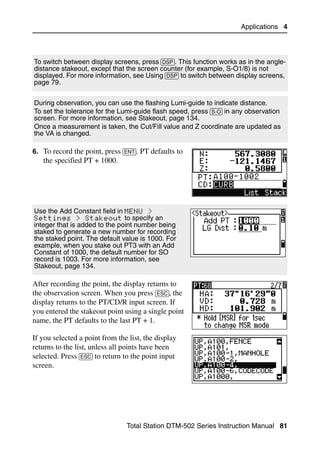 Applications 4




To switch between display screens, press [DSP]. This function works as in the angle-
distance stakeout, except that the screen counter (for example, S-O1/8) is not
displayed. For more information, see Using [DSP] to switch between display screens,
page 79.

During observation, you can use the flashing Lumi-guide to indicate distance.
To set the tolerance for the Lumi-guide flash speed, press [S-O] in any observation
screen. For more information, see Stakeout, page 134.
Once a measurement is taken, the Cut/Fill value and Z coordinate are updated as
the VA is changed.

6. To record the point, press [ENT]. PT defaults to
   the specified PT + 1000.




Use the Add Constant field in MENU >
Settings > Stakeout to specify an
integer that is added to the point number being
staked to generate a new number for recording
the staked point. The default value is 1000. For
example, when you stake out PT3 with an Add
Constant of 1000, the default number for SO
record is 1003. For more information, see
Stakeout, page 134.

After recording the point, the display returns to
the observation screen. When you press [ESC], the
display returns to the PT/CD/R input screen. If
you entered the stakeout point using a single point
name, the PT defaults to the last PT + 1.

If you selected a point from the list, the display
returns to the list, unless all points have been
selected. Press [ESC] to return to the point input
screen.




                                Total Station DTM-502 Series Instruction Manual 81
 