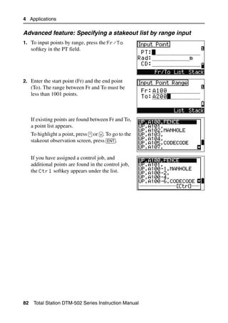 4 Applications

Advanced feature: Specifying a stakeout list by range input
1. To input points by range, press the Fr/To
     softkey in the PT field.




2. Enter the start point (Fr) and the end point
     (To). The range between Fr and To must be
     less than 1001 points.



     If existing points are found between Fr and To,
     a point list appears.
     To highlight a point, press [^] or [v]. To go to the
     stakeout observation screen, press [ENT].


     If you have assigned a control job, and
     additional points are found in the control job,
     the Ctrl softkey appears under the list.




82    Total Station DTM-502 Series Instruction Manual
 