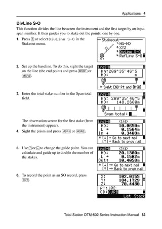 Applications 4

DivLine S-O                                                                        40.1
This function divides the line between the instrument and the first target by an input
span number. It then guides you to stake out the points, one by one.
1. Press [3] or select DivLine S-O in the
   Stakeout menu.




2. Set up the baseline. To do this, sight the target
   on the line (the end point) and press [MSR1] or
   [MSR2].




3. Enter the total stake number in the Span total
   field.




   The observation screen for the first stake (from
   the instrument) appears.
4. Sight the prism and press [MSR1] or [MSR2].



5. Use [^] or [v] to change the guide point. You can
   calculate and guide up to double the number of
   the stakes.



6. To record the point as an SO record, press
   [ENT].




                                Total Station DTM-502 Series Instruction Manual 83
 