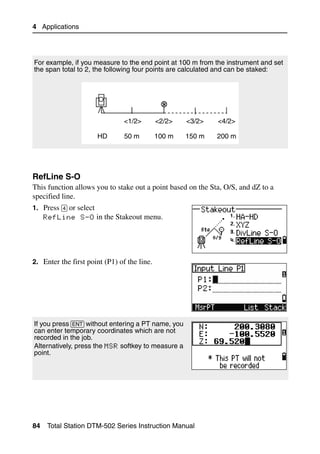 4 Applications




For example, if you measure to the end point at 100 m from the instrument and set
the span total to 2, the following four points are calculated and can be staked:




                                <1/2>        <2/2>   <3/2>   <4/2>

                         HD     50 m         100 m   150 m   200 m




RefLine S-O                                                                        40.1
This function allows you to stake out a point based on the Sta, O/S, and dZ to a
specified line.
1. Press [4] or select
     RefLine S-O in the Stakeout menu.




2. Enter the first point (P1) of the line.




If you press [ENT] without entering a PT name, you
can enter temporary coordinates which are not
recorded in the job.
Alternatively, press the MSR softkey to measure a
point.




84    Total Station DTM-502 Series Instruction Manual
 