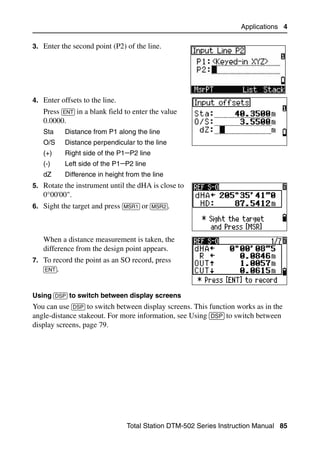 Applications 4

3. Enter the second point (P2) of the line.




4. Enter offsets to the line.
   Press [ENT] in a blank field to enter the value
   0.0000.
   Sta     Distance from P1 along the line
   O/S     Distance perpendicular to the line
   (+)     Right side of the P1−P2 line
   (-)     Left side of the P1−P2 line
   dZ      Difference in height from the line
5. Rotate the instrument until the dHA is close to
   0°00'00".
6. Sight the target and press [MSR1] or [MSR2].



   When a distance measurement is taken, the
   difference from the design point appears.
7. To record the point as an SO record, press
   [ENT].


Using [DSP] to switch between display screens
You can use [DSP] to switch between display screens. This function works as in the
angle-distance stakeout. For more information, see Using [DSP] to switch between
display screens, page 79.




                                Total Station DTM-502 Series Instruction Manual 85
 