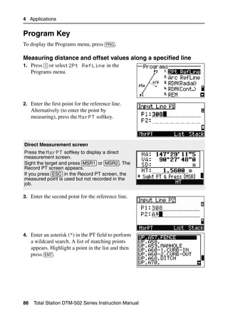 4 Applications


Program Key                                                    4.1

To display the Programs menu, press [PRG].

Measuring distance and offset values along a specified line   41.1
1. Press [1] or select 2Pt RefLine in the
     Programs menu.




2. Enter the first point for the reference line.
     Alternatively (to enter the point by
     measuring), press the MsrPT softkey.




Direct Measurement screen
Press the MsrPT softkey to display a direct
measurement screen.
Sight the target and press [MSR1] or [MSR2]. The
Record PT screen appears.
If you press [ESC] in the Record PT screen, the
measured point is used but not recorded in the
job.

3. Enter the second point for the reference line.




4. Enter an asterisk (*) in the PT field to perform
     a wildcard search. A list of matching points
     appears. Highlight a point in the list and then
     press [ENT].




86    Total Station DTM-502 Series Instruction Manual
 