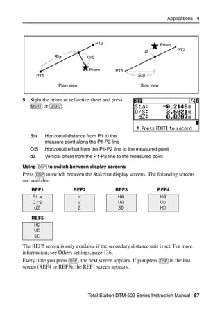 Applications 4




                                           PT2                          Prism
                                                              dZ                 PT2
                  Sta                O/S


                                     Prism       PT1
        PT1                                                Sta

                    Plain view                              Side view


5. Sight the prism or reflective sheet and press
   [MSR1] or [MSR2].




   Sta        Horizontal distance from P1 to the
              measure point along the P1-P2 line
   O/S        Horizontal offset from the P1-P2 line to the measured point
   dZ         Vertical offset from the P1-P2 line to the measured point

Using [DSP] to switch between display screens
Press [DSP] to switch between the Stakeout display screens. The following screens
are available:
    REF1                   REF2                  REF3               REF4
     Sta                         X                HA                    HA
     O/S                         Y                VA                    VD
      dZ                         Z                SD                    HD

    REF5
     HD
     VD
     SD

The REF5 screen is only available if the secondary distance unit is set. For more
information, see Others settings, page 136.
Every time you press [DSP], the next screen appears. If you press [DSP] in the last
screen (REF4 or REF5), the REF1 screen appears.




                                     Total Station DTM-502 Series Instruction Manual 87
 