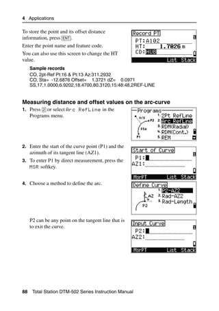 4 Applications

To store the point and its offset distance
information, press [ENT].
Enter the point name and feature code.
You can also use this screen to change the HT
value.
     Sample records
     CO, 2pt-Ref Pt:16 & Pt:13 Az:311.2932
     CO, Sta= -12.6876 Offset= 1.3721 dZ= 0.0971
     SS,17,1.0000,6.9202,18.4700,80.3120,15:48:48,2REF-LINE


Measuring distance and offset values on the arc-curve         40.1
1. Press [2] or select Arc RefLine in the
     Programs menu.




2. Enter the start of the curve point (P1) and the
     azimuth of its tangent line (AZ1).
3. To enter P1 by direct measurement, press the
     MSR softkey.


4. Choose a method to define the arc.




     P2 can be any point on the tangent line that is
     to exit the curve.




88    Total Station DTM-502 Series Instruction Manual
 