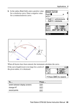 Applications 4

5. In the radius (Rad) field, enter a positive value
   for a clockwise curve. Enter a negative value
   for a counterclockwise curve.




When all factors have been entered, the instrument calculates the curve.
If the curve length (Len) is too large for a circle of
the given radius, it is shortened.




 To ...                                        Press ...
 switch between display screens                [DSP]
 change HT                                     [HOT]
 record points                                 [ENT]




                                 Total Station DTM-502 Series Instruction Manual 89
 