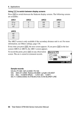 4 Applications

Using [DSP] to switch between display screens
Press [DSP] to switch between the Stakeout display screens. The following screens
are available:
     ARC1               ARC2                 ARC3                 ARC4
      Sta                  X                   HA                   HA
      O/S                  Y                   VA                   VD
       dZ                  Z                   SD                   HD


     ARC5
      HD
      VD
      SD

The ARC5 screen is only available if the secondary distance unit is set. For more
information, see Others settings, page 136.
Every time you press [DSP], the next screen appears. If you press [DSP] in the last
screen (ARC4 or ARC5), the ARC1 screen appears.
To record the point, press [ENT] on any observation
screen. The arc is stored in comment records.




     Sample records
     CO,Arc P1:583 AZ1=0.0000 P2:102
     CO, AZ2=311.2932 Radius=50.0000 Length=125.6637
     CO, Sta= -12.6876 Offset= 1.3721 dZ= 0.0971
     SS,17,1.0000,6.9202,18.4700,80.3120,15:48:48,2REF-LINE




90    Total Station DTM-502 Series Instruction Manual
 