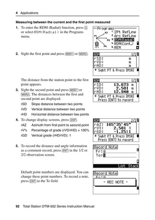4 Applications

Measuring between the current and the first point measured
1. To enter the RDM (Radial) function, press [3]
     or select RDM(Radial) in the Programs
     menu.



2. Sight the first point and press [MSR1] or [MSR2].




     The distance from the station point to the first
     point appears.
3. Sight the second point and press [MSR1] or
   [MSR2]. The distances between the first and
     second point are displayed.
     rSD    Slope distance between two points
     rVD    Vertical distance between two points
     rHD    Horizontal distance between two points
4. To change display screens, press [DSP].
     rAZ    Azimuth from first point to second point
     rV%    Percentage of grade (rVD/rHD) × 100%
     rGD    Vertical grade (rHD/rVD): 1


5. To record the distance and angle information
   as a comment record, press [ENT] in the 1/2 or
     2/2 observation screen.



     Default point numbers are displayed. You can
     change these point numbers. To record a note,
     press [ENT] in the To field.




92    Total Station DTM-502 Series Instruction Manual
 