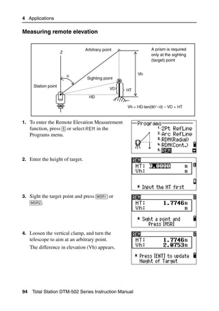4 Applications

Measuring remote elevation                                                     40.1



                                 Arbitrary point        A prism is required
                                                        only at the sighting
                                                        (target) point



                                  Sighting point
      Station point




1. To enter the Remote Elevation Measurement
   function, press [5] or select REM in the
     Programs menu.



2. Enter the height of target.




3. Sight the target point and press [MSR1] or
   [MSR2].




4. Loosen the vertical clamp, and turn the
     telescope to aim at an arbitrary point.
     The difference in elevation (Vh) appears.




94    Total Station DTM-502 Series Instruction Manual
 