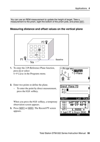 Applications 4




You can use an REM measurement to update the height of target. Take a
measurement to the prism, sight the bottom of the prism pole, and press [ENT].


Measuring distance and offset values on the vertical plane                       40.1




                                                 Baseline



1. To enter the 2-Pt Reference Plane function,
   press [6] or select
   V-Plane in the Programs menu.




2. Enter two points to define the plane.
   – To enter the point by direct measurement,
     press the MSR softkey.



   When you press the MSR softkey, a temporary
   observation screen appears.
3. Press [MSR1] or [MSR2]. The Record PT screen
   appears.




                               Total Station DTM-502 Series Instruction Manual 95
 