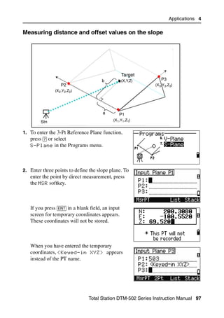 Applications 4

Measuring distance and offset values on the slope                               40.1




                                                   Target
                                       b           (X,Y,Z)      P3
                  P2                                         (X3,Y3,Z3)
               (X2,Y2,Z2)




                                       a       P1
                                            (X1,Y1,Z1)
        Stn

1. To enter the 3-Pt Reference Plane function,
   press [7] or select
   S-Plane in the Programs menu.




2. Enter three points to define the slope plane. To
   enter the point by direct measurement, press
   the MSR softkey.



   If you press [ENT] in a blank field, an input
   screen for temporary coordinates appears.
   These coordinates will not be stored.



   When you have entered the temporary
   coordinates, <Keyed-in XYZ> appears
   instead of the PT name.




                                Total Station DTM-502 Series Instruction Manual 97
 
