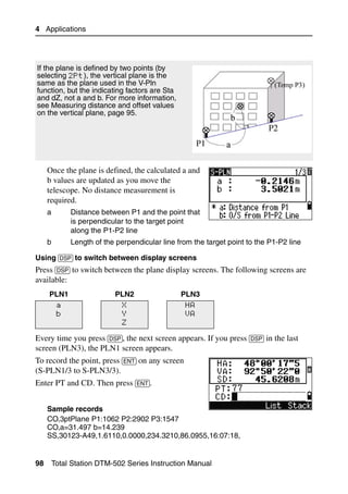 4 Applications




If the plane is defined by two points (by
selecting 2Pt), the vertical plane is the
same as the plane used in the V-Pln
function, but the indicating factors are Sta
and dZ, not a and b. For more information,
see Measuring distance and offset values
on the vertical plane, page 95.




     Once the plane is defined, the calculated a and
     b values are updated as you move the
     telescope. No distance measurement is
     required.
     a        Distance between P1 and the point that
              is perpendicular to the target point
              along the P1-P2 line
     b        Length of the perpendicular line from the target point to the P1-P2 line

Using [DSP] to switch between display screens
Press [DSP] to switch between the plane display screens. The following screens are
available:
     PLN1                  PLN2                 PLN3
          a                   X                  HA
          b                   Y                  VA
                              Z

Every time you press [DSP], the next screen appears. If you press [DSP] in the last
screen (PLN3), the PLN1 screen appears.
To record the point, press [ENT] on any screen
(S-PLN1/3 to S-PLN3/3).
Enter PT and CD. Then press [ENT].


     Sample records
     CO,3ptPlane P1:1062 P2:2902 P3:1547
     CO,a=31.497 b=14.239
     SS,30123-A49,1.6110,0.0000,234.3210,86.0955,16:07:18,


98       Total Station DTM-502 Series Instruction Manual
 