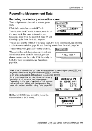 Applications 4


Recording Measurement Data                                                        4.1


Recording data from any observation screen                                       41.1
To record points on observation screens, press
[ENT].
PT defaults to the last recorded PT + 1.
You can enter the PT name from the point list or
the point stack. For more information, see
Entering a point from the point list, page 49, and
Entering a point from the stack, page 49.
You can also use the code list or the code stack. For more information, see Entering
a code from the code list, page 51, and Entering a code from the stack, page 50.
To record the point, press [ENT] on the last field.
When recording sideshots, stakeout records and
control shots from the Rept function, you can
choose to store raw data only, XYZ data only, or
both. For more information, see Recording,
page 136.


If HA or VA is moved after you take a measurement but before you press [ENT], the
angle recorded is the angle shown when [ENT] is pressed.
In an angle-only record, SD is always recorded as 0.0000.
If the point name that you want to record already
exists in the job, an error message appears.
Depending on the type of existing record, you can
overwrite the old record with the new data. For
more information, see Recording Data, page 207.



Hold down [ENT] for one second to record the
measurement as a CP record.




                                 Total Station DTM-502 Series Instruction Manual 99
 