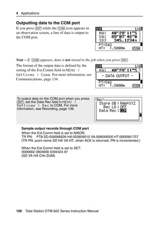 4 Applications

Outputting data to the COM port                                                41.2
If you press [ENT] while the [COM] icon appears in
an observation screen, a line of data is output to
the COM port.




Note – If [COM] appears, data is not stored to the job when you press [ENT].
The format of the output data is defined by the
setting of the Ext.Comm field in MENU >
Settings > Comm. For more information, see
Communications, page 134.




To output data on the COM port when you press
[ENT], set the Data Rec field in MENU >
Settings > Rec to COM. For more
information, see Recording, page 136.




   Sample output records through COM port
   When the Ext.Comm field is set to NIKON:
   TR PN: PT8 SD:000066626 HA:003856010 VA:008048500 HT:0000061757
   (TR PN: point name SD HA VA HT; when ACK is returned, PN is incremented.)

   When the Ext.Comm field is set to SET:
   0006662 0804806 0394324 97
   (SD VA HA Chk-SUM)




100   Total Station DTM-502 Series Instruction Manual
 