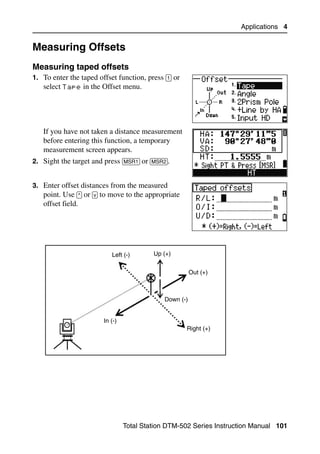 Applications 4


Measuring Offsets                                                                 4.2


Measuring taped offsets                                                          42.1
1. To enter the taped offset function, press [1] or
   select Tape in the Offset menu.




   If you have not taken a distance measurement
   before entering this function, a temporary
   measurement screen appears.
2. Sight the target and press [MSR1] or [MSR2].


3. Enter offset distances from the measured
   point. Use [^] or [v] to move to the appropriate
   offset field.




                           Left (-)       Up (+)


                                                        Out (+)



                                             Down (-)


                        In (-)
                                                      Right (+)




                                 Total Station DTM-502 Series Instruction Manual 101
 