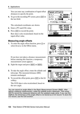 4 Applications

   You can enter any combination of taped offset
   distances to specify the point.
4. To go to the recording PT screen, press [ENT] in
   the last field.


   The calculated coordinates are shown.
5. Enter a PT (and CD) value.
6. Press [ENT] to record the point.
   Raw data is also recalculated, based on the
   taped offset value.

Measuring angle offsets                                                          40.1
1. To enter the angle offset function, press [2] or
   select Angle in the Offset menu.




   If you have not taken a distance measurement
   before entering this function, a temporary
   measurement screen appears.
2. Sight the target and press [MSR1] or [MSR2].


3. To take the angle offset, rotate the alidade and
   telescope. The measured distance (HD)
   remains unchanged.
4. To record the offset point, press [ENT] or the OK
   softkey.
   The XYZ data is also recalculated, based on
   the new angle.

You can record an angle offset in the Basic Measurement Screen (BMS). After
taking a distance measurement, rotate the alidade and/or telescope. Then press
[ENT] to record the measured distance with the updated angle value. If you use this
method, the dimension of the angle offset is not stored as a CO record. To store the
CO record, use the O/S function.




102   Total Station DTM-502 Series Instruction Manual
 