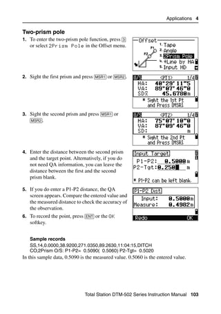 Applications 4

Two-prism pole                                                                    40.1
1. To enter the two-prism pole function, press [3]
   or select 2Prism Pole in the Offset menu.




2. Sight the first prism and press [MSR1] or [MSR2].




3. Sight the second prism and press [MSR1] or
   [MSR2].




4. Enter the distance between the second prism
   and the target point. Alternatively, if you do
   not need QA information, you can leave the
   distance between the first and the second
   prism blank.

5. If you do enter a P1-P2 distance, the QA
   screen appears. Compare the entered value and
   the measured distance to check the accuracy of
   the observation.
6. To record the point, press [ENT] or the OK
   softkey.


   Sample records
   SS,14,0.0000,38.9200,271.0350,89.2630,11:04:15,DITCH
   CO,2Prism O/S: P1-P2= 0.5090( 0.5060) P2-Tgt= 0.5020
In this sample data, 0.5090 is the measured value. 0.5060 is the entered value.




                               Total Station DTM-502 Series Instruction Manual 103
 