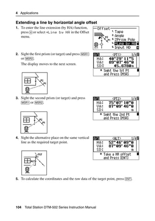 4 Applications

Extending a line by horizontal angle offset                                          40.1
1. To enter the line extension (by HA) function,
   press [4] or select +Line by HA in the Offset
   menu.



2. Sight the first prism (or target) and press [MSR1]
   or [MSR2].
   The display moves to the next screen.




3. Sight the second prism (or target) and press
   [MSR1] or [MSR2].




4. Sight the alternative place on the same vertical
   line as the required target point.




5. To calculate the coordinates and the raw data of the target point, press [ENT].




104   Total Station DTM-502 Series Instruction Manual
 