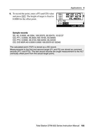 Applications 4

6. To record the point, enter a PT (and CD) value
   and press [ENT]. The height of target is fixed to
   0.0000 for the offset point.




   Sample records
   SS, 40, 0.0000, 48.3304, 169.20370, 82.02470, 10:52:37
   CO, PT1, 0.0000, 48.3020,169.19165, 83.58565
   CO, PT2, 0.0000, 48.3155,168.54250, 85.42440
   CO, O/S MSR:40 0.0000 0.0000 169.20370 87.02340

The calculated point (TGT) is stored as a SS record.
Measurements to the first and second target (P1 and P2) are stored as comment
records (PT1 and PT2). The last record records the angle measurement to the ALT
(vertically offset point from the actual target point).




                               Total Station DTM-502 Series Instruction Manual 105
 
