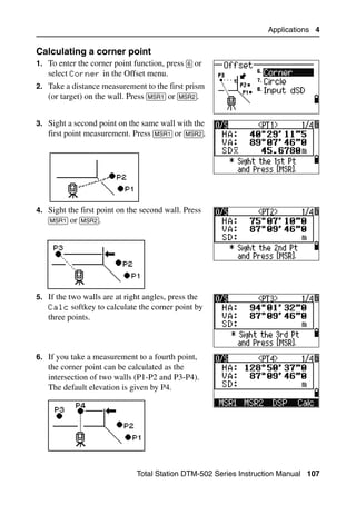Applications 4

Calculating a corner point                                                     40.1
1. To enter the corner point function, press [6] or
   select Corner in the Offset menu.
2. Take a distance measurement to the first prism
   (or target) on the wall. Press [MSR1] or [MSR2].


3. Sight a second point on the same wall with the
   first point measurement. Press [MSR1] or [MSR2].




4. Sight the first point on the second wall. Press
   [MSR1] or [MSR2].




5. If the two walls are at right angles, press the
   Calc softkey to calculate the corner point by
   three points.



6. If you take a measurement to a fourth point,
   the corner point can be calculated as the
   intersection of two walls (P1-P2 and P3-P4).
   The default elevation is given by P4.




                               Total Station DTM-502 Series Instruction Manual 107
 