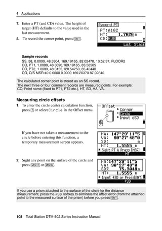 4 Applications

7. Enter a PT (and CD) value. The height of
   target (HT) defaults to the value used in the
   last measurement.
8. To record the corner point, press [ENT].




   Sample records
   SS, 58, 0.0000, 48.3304, 169.19165, 82.02470, 10:52:37, FLOOR2
   CO, PT1, 1.0080, 48.3020,169.19165, 83.58565
   CO, PT2, 1.0080, 48.3155,128.54250, 85.42440
   CO, O/S MSR:40 0.0000 0.0000 169.20370 87.02340

The calculated corner point is stored as an SS record.
The next three or four comment records are measured points. For example:
CO, Point name (fixed to PT1, PT2 etc.), HT, SD, HA, VA.


Measuring circle offsets                                                        40.1
1. To enter the circle center calculation function,
   press [7] or select Circle in the Offset menu.




   If you have not taken a measurement to the
   circle before entering this function, a
   temporary measurement screen appears.



2. Sight any point on the surface of the circle and
   press [MSR1] or [MSR2].




If you use a prism attached to the surface of the circle for the distance
measurement, press the +SD softkey to eliminate the offset error (from the attached
point to the measured surface of the prism) before you press [ENT].




108   Total Station DTM-502 Series Instruction Manual
 
