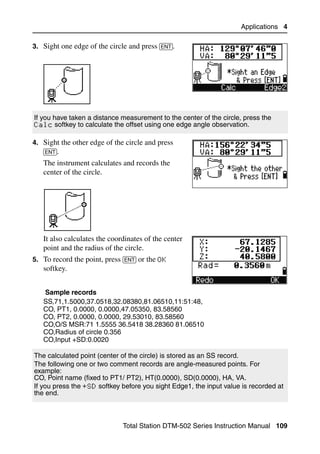 Applications 4

3. Sight one edge of the circle and press [ENT].




If you have taken a distance measurement to the center of the circle, press the
Calc softkey to calculate the offset using one edge angle observation.

4. Sight the other edge of the circle and press
   [ENT].
   The instrument calculates and records the
   center of the circle.




   It also calculates the coordinates of the center
   point and the radius of the circle.
5. To record the point, press [ENT] or the OK
   softkey.


   Sample records
   SS,71,1.5000,37.0518,32.08380,81.06510,11:51:48,
   CO, PT1, 0.0000, 0.0000,47.05350, 83.58560
   CO, PT2, 0.0000, 0.0000, 29.53010, 83.58560
   CO,O/S MSR:71 1.5555 36.5418 38.28360 81.06510
   CO,Radius of circle 0.356
   CO,Input +SD:0.0020

The calculated point (center of the circle) is stored as an SS record.
The following one or two comment records are angle-measured points. For
example:
CO, Point name (fixed to PT1/ PT2), HT(0.0000), SD(0.0000), HA, VA.
If you press the +SD softkey before you sight Edge1, the input value is recorded at
the end.



                              Total Station DTM-502 Series Instruction Manual 109
 