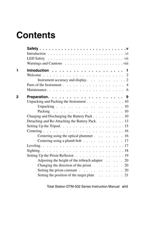 Contents
    Safety . . . . . . . .     .   .    .    . . . .    .    .   .   .    .    . . . .     .    .   . .v
    Introduction . . . . . .   .   .   .    . . . . .    .   .   .   .   .    . . . . .     .   .   . .vi
    LED Safety . . . . . .     .   .   .    . . . . .    .   .   .   .   .    . . . . .     .   .   . vii
    Warnings and Cautions      .   .   .    . . . . .    .   .   .   .   .    . . . . .     .   .   . viii
1   Introduction . . . . . . . . . .                         . . .        . .    .       . . . .        1
    Welcome . . . . . . . . . . . . . .                      . . .        . .    .   .    . . . .       2
           Instrument accuracy and display.                    . .       . .     .   .     . . . .      2
    Parts of the Instrument . . . . . . . .                   . . .       . .    .   .    . . . .       4
    Maintenance . . . . . . . . . . . . .                    . . .        . .    .   .    . . . .       6
2   Preparation. . . . . . . . . . . . . . . .                                   .       . . . .       9
    Unpacking and Packing the Instrument . . . . . .                             .   .    . . . .     10
           Unpacking . . . . . . . . . . . . .                                   .   .     . . .      10
           Packing . . . . . . . . . . . . . .                                   .   .     . . .      10
    Charging and Discharging the Battery Pack . . . .                            .   .    . . . .     10
    Detaching and Re-Attaching the Battery Pack. . .                             .   .    . . . .     13
    Setting Up the Tripod . . . . . . . . . . . . . .                            .   .    . . . .     15
    Centering . . . . . . . . . . . . . . . . . . .                              .   .    . . . .     16
           Centering using the optical plummet . . .                             .   .     . . .      16
           Centering using a plumb bob . . . . . .                               .   .     . . .      17
    Leveling. . . . . . . . . . . . . . . . . . . .                              .   .    . . . .     17
    Sighting . . . . . . . . . . . . . . . . . . . .                             .   .    . . . .     18
    Setting Up the Prism Reflector. . . . . . . . . .                            .   .    . . . .     19
           Adjusting the height of the tribrach adapter                          .   .     . . .      20
           Changing the direction of the prism . . .                             .   .     . . .      20
           Setting the prism constant . . . . . . .                              .   .     . . .      20
           Setting the position of the target plate . .                          .   .     . . .      21


                 Total Station DTM-502 Series Instruction Manual x ii i
 