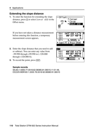 4 Applications

Extending the slope distance                            40.1
1. To enter the function for extending the slope
   distance, press [8] or select Input dSD in the
   Offset menu.



   If you have not taken a distance measurement
   before entering this function, a temporary
   measurement screen appears.



2. Enter the slope distance that you need to add
   or subtract. You can enter any value from
   –99.990 through +99.990 m (–328.000
   through +328.000 ft).
3. To record the point, press [ENT].


   Sample records
   SS,83,1.5000,77.0518,62.08380,81.06510,11:51:48,
   CO,O/S MSR:83 1.5555 76.5518 62.08380 81.06510




110   Total Station DTM-502 Series Instruction Manual
 