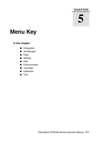CHAPTER




                                                                5
Menu Key                                                                   5




 In this chapter:

          Introduction
          Job Manager
          Cogo
          Settings
          Data
          Communication
          1sec-Keys
          Calibration
          Time




                         Total Station DTM-502 Series Instruction Manual 111
 