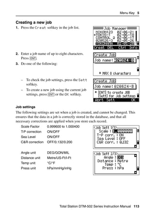 Menu Key 5

Creating a new job                                                              52.2
1. Press the Creat softkey in the job list.




2. Enter a job name of up to eight characters.
   Press [ENT].
3. Do one of the following:



   – To check the job settings, press the Sett
     softkey.
   – To create a new job using the current job
     settings, press [ENT] or the OK softkey.


Job settings
The following settings are set when a job is created, and cannot be changed. This
ensures that the data in a job is correctly stored in the database, and that all
necessary corrections are applied when you store each record.
   Scale Factor      0.999600 to 1.000400
   T-P correction    ON/OFF
   Sea Level         ON/OFF
   C&R correction    OFF/0.132/0.200


   Angle unit        DEG/GON/MIL
   Distance unit     Metre/US-Ft/I-Ft
   Temp unit         °C/°F
   Press unit        hPa/mmHg/inHg




                              Total Station DTM-502 Series Instruction Manual 113
 