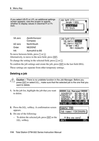 5 Menu Key




If you select US-Ft or I-Ft, an additional settings
screen appears. Use this screen to specify
whether to display values in Decimal-Ft or Ft-
Inch.




   VA zero         Zenith/Horizon/
                   Compass
   AZ zero         North/South
   Order           NEZ/ENZ
   HA              Azimuth/0 to BS
To move between fields, press [^] or [v].
Alternatively, to move to the next field, press [ENT].
To change the setting in the selected field, press [<] or [>].
To confirm the job settings and create the job, press [ENT] in the last field (HA).
These settings are separate from other temporary settings.

Deleting a job                                                                        50.1



C       Caution – There is no undelete function in the Job Manager. Before you
        press [ENT] or select DEL, make sure that the selected job is the one that you
        want to delete.

1. In the job list, highlight the job that you want
   to delete.




2. Press the DEL softkey. A confirmation screen
   appears.
3. Do one of the following:
   – To delete the selected job, press [ENT] or the
     DEL softkey.




114   Total Station DTM-502 Series Instruction Manual
 
